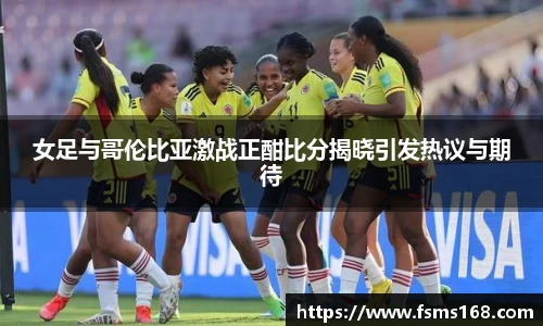 女足与哥伦比亚激战正酣比分揭晓引发热议与期待